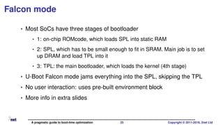 Falcon mode
• Most SoCs have three stages of bootloader
• 1: on-chip ROMcode, which loads SPL into static RAM
• 2: SPL, which has to be small enough to ﬁt in SRAM. Main job is to set
up DRAM and load TPL into it
• 3: TPL: the main bootloader, which loads the kernel (4th stage)
• U-Boot Falcon mode jams everything into the SPL, skipping the TPL
• No user interaction: uses pre-built environment block
• More info in extra slides
A pragmatic guide to boot-time optimization 25 Copyright © 2011-2018, 2net Ltd
 