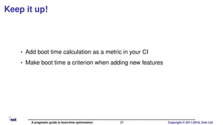 Keep it up!
• Add boot time calculation as a metric in your CI
• Make boot time a criterion when adding new features
A pragmatic guide to boot-time optimization 27 Copyright © 2011-2018, 2net Ltd
 