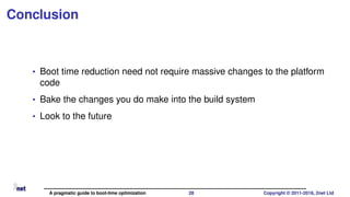 Conclusion
• Boot time reduction need not require massive changes to the platform
code
• Bake the changes you do make into the build system
• Look to the future
A pragmatic guide to boot-time optimization 28 Copyright © 2011-2018, 2net Ltd
 