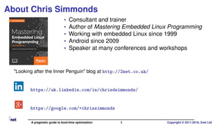 About Chris Simmonds
• Consultant and trainer
• Author of Mastering Embedded Linux Programming
• Working with embedded Linux since 1999
• Android since 2009
• Speaker at many conferences and workshops
"Looking after the Inner Penguin" blog at http://2net.co.uk/
https://uk.linkedin.com/in/chrisdsimmonds/
https://google.com/+chrissimmonds
A pragmatic guide to boot-time optimization 3 Copyright © 2011-2018, 2net Ltd
 