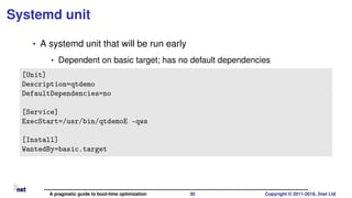 Systemd unit
• A systemd unit that will be run early
• Dependent on basic target; has no default dependencies
[Unit]
Description=qtdemo
DefaultDependencies=no
[Service]
ExecStart=/usr/bin/qtdemoE -qws
[Install]
WantedBy=basic.target
A pragmatic guide to boot-time optimization 30 Copyright © 2011-2018, 2net Ltd
 