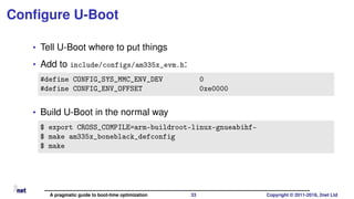Conﬁgure U-Boot
• Tell U-Boot where to put things
• Add to include/configs/am335x_evm.h:
#define CONFIG_SYS_MMC_ENV_DEV 0
#define CONFIG_ENV_OFFSET 0xe0000
• Build U-Boot in the normal way
$ export CROSS_COMPILE=arm-buildroot-linux-gnueabihf-
$ make am335x_boneblack_defconfig
$ make
A pragmatic guide to boot-time optimization 33 Copyright © 2011-2018, 2net Ltd
 
