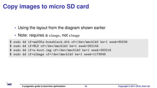 Copy images to micro SD card
• Using the layout from the diagram shown earlier
• Note: requires a uImage, not zImage
$ sudo dd if=am335x-boneblack.dtb of=/dev/mmcblk0 bs=1 seek=65536
$ sudo dd if=MLO of=/dev/mmcblk0 bs=1 seek=262144
$ sudo dd if=u-boot.img of=/dev/mmcblk0 bs=1 seek=393216
$ sudo dd if=uImage of=/dev/mmcblk0 bs=1 seek=1179648
A pragmatic guide to boot-time optimization 34 Copyright © 2011-2018, 2net Ltd
 