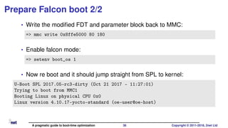 Prepare Falcon boot 2/2
• Write the modiﬁed FDT and parameter block back to MMC:
=> mmc write 0x8ffe5000 80 180
• Enable falcon mode:
=> setenv boot_os 1
• Now re boot and it should jump straight from SPL to kernel:
U-Boot SPL 2017.05-rc3-dirty (Oct 21 2017 - 11:27:01)
Trying to boot from MMC1
Booting Linux on physical CPU 0x0
Linux version 4.10.17-yocto-standard (oe-user@oe-host)
A pragmatic guide to boot-time optimization 36 Copyright © 2011-2018, 2net Ltd
 