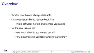 Overview
• Shorter boot time is always desirable
• It is always possible to reduce boot time
• This is software: there is always more you can do
• So, the real issues are:
• How much effort do you want to put in?
• How big a mess will you leave when you are done?
A pragmatic guide to boot-time optimization 4 Copyright © 2011-2018, 2net Ltd
 