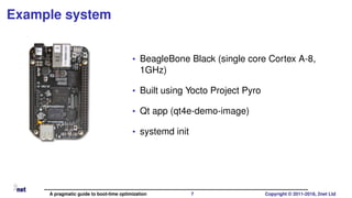 Example system
• BeagleBone Black (single core Cortex A-8,
1GHz)
• Built using Yocto Project Pyro
• Qt app (qt4e-demo-image)
• systemd init
A pragmatic guide to boot-time optimization 7 Copyright © 2011-2018, 2net Ltd
 