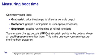 Measuring boot time
Commonly used tools:
• Grabserial: adds timstamps to all serial console output
• Bootchart: graphs running time of user-space processes
• Bootgraph: graphs running time of kernel functions
You can also change outputs (GPIOs) at certain points in the code and use
an oscilloscope to monitor them. This is the only way you can measure
the time from power-on
A pragmatic guide to boot-time optimization 8 Copyright © 2011-2018, 2net Ltd
 