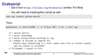 Grabserial
• Get it from https://elinux.org/Grabserial (written Tim Bird)
• You will need to install python-serial as well
sudo apt install python-serial
Then:
grabserial -d /dev/ttyUSB0 -t -m "U-Boot SPL" -e 30 -o boot.log
-d = serial device
-t = print timestamps
-m = match string before starting to log
-e = number of seconds to capture for
(useful when redirecting to a file: makes sure file is closed cleanly
and all output is recorded)
-o [filename] = output to file
A pragmatic guide to boot-time optimization 9 Copyright © 2011-2018, 2net Ltd
 