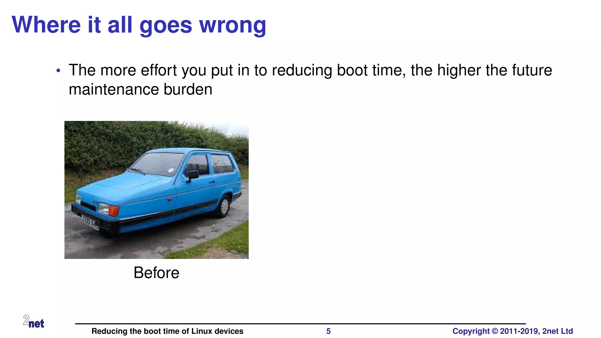 Where it all goes wrong
• The more effort you put in to reducing boot time, the higher the future
maintenance burden
Before
Reducing the boot time of Linux devices 5 Copyright © 2011-2019, 2net Ltd
 