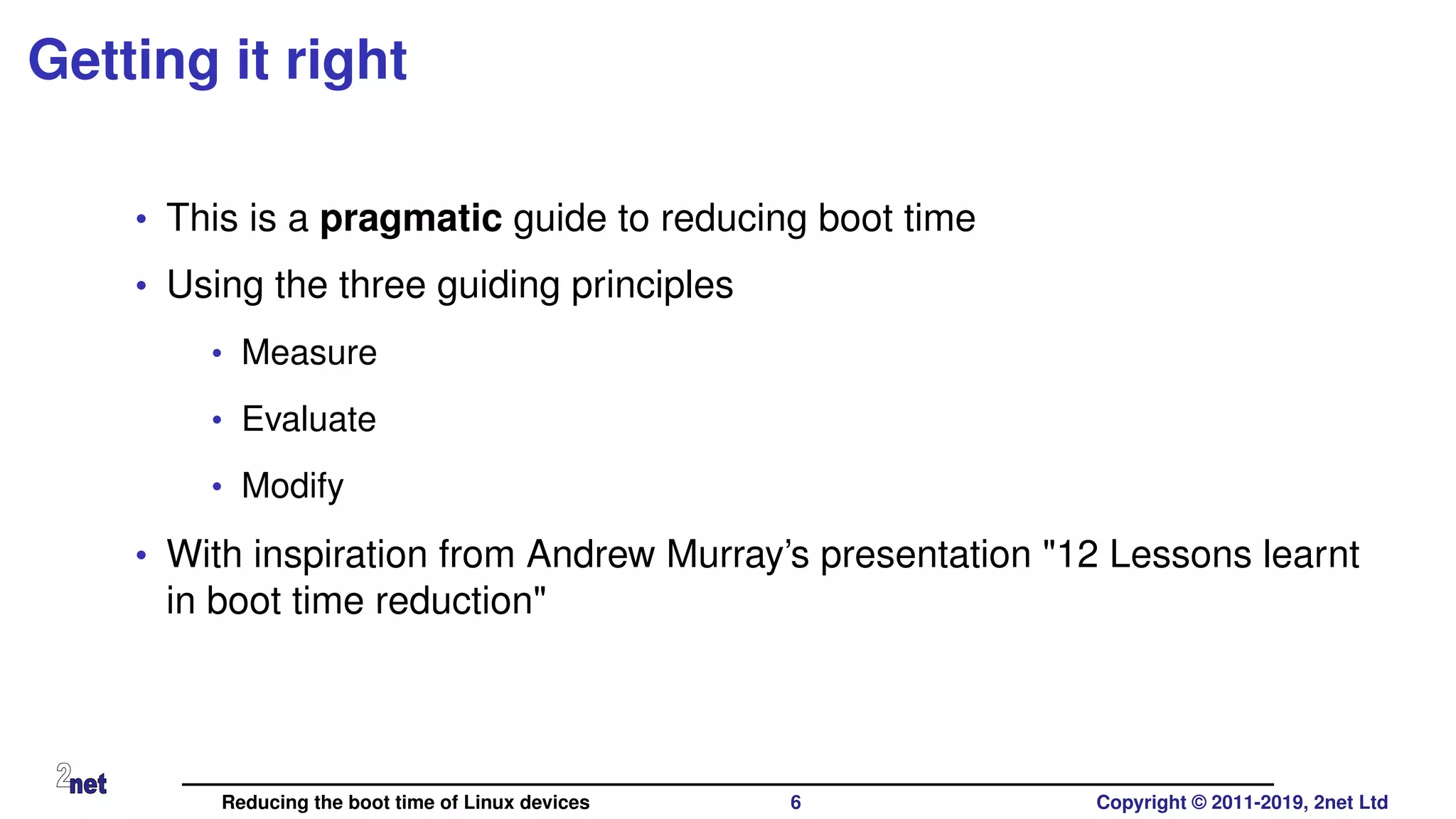 Getting it right
• This is a pragmatic guide to reducing boot time
• Using the three guiding principles
• Measure
• Evaluate
• Modify
• With inspiration from Andrew Murray’s presentation "12 Lessons learnt
in boot time reduction"
Reducing the boot time of Linux devices 6 Copyright © 2011-2019, 2net Ltd
 