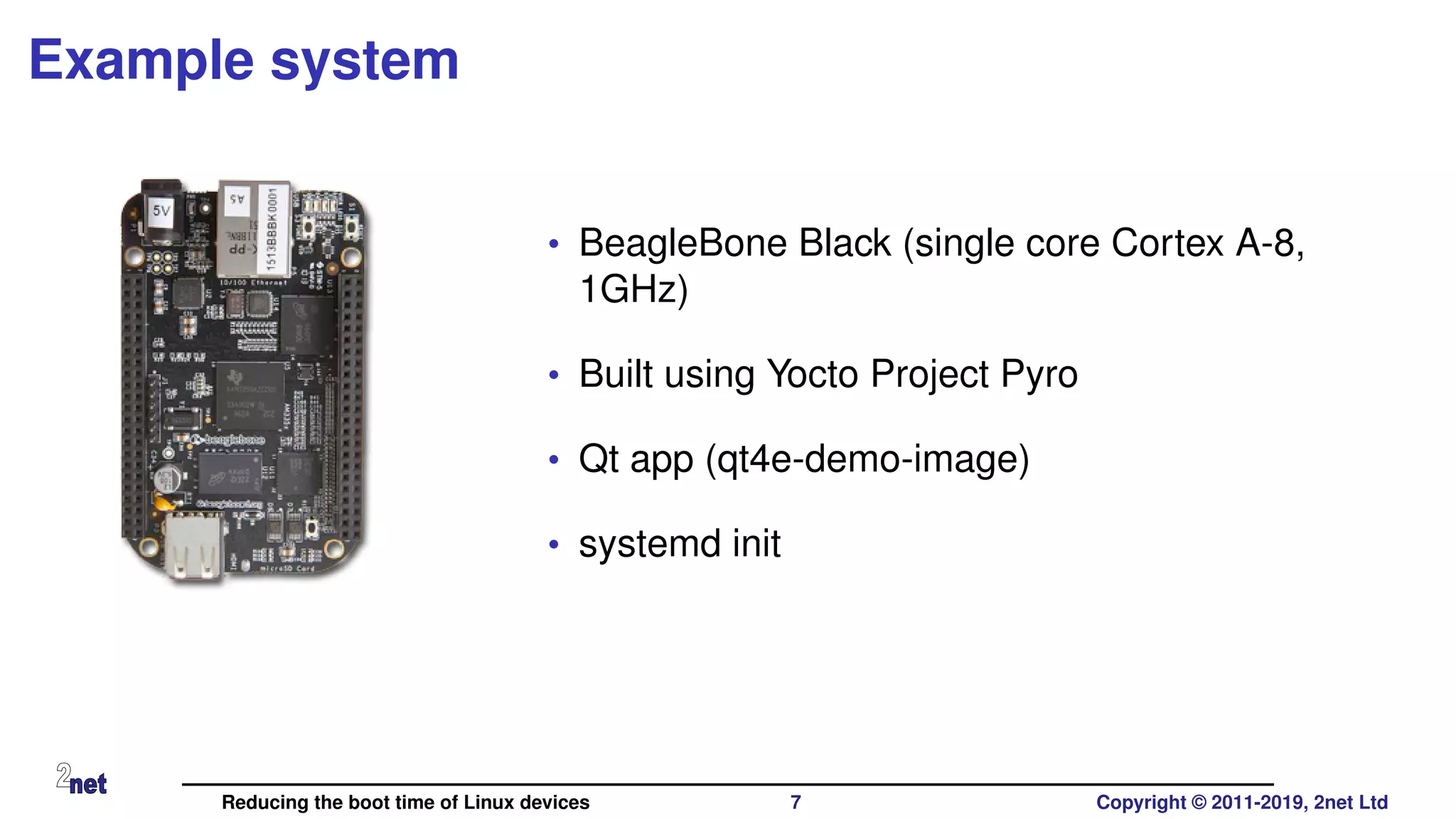 Example system
• BeagleBone Black (single core Cortex A-8,
1GHz)
• Built using Yocto Project Pyro
• Qt app (qt4e-demo-image)
• systemd init
Reducing the boot time of Linux devices 7 Copyright © 2011-2019, 2net Ltd
 