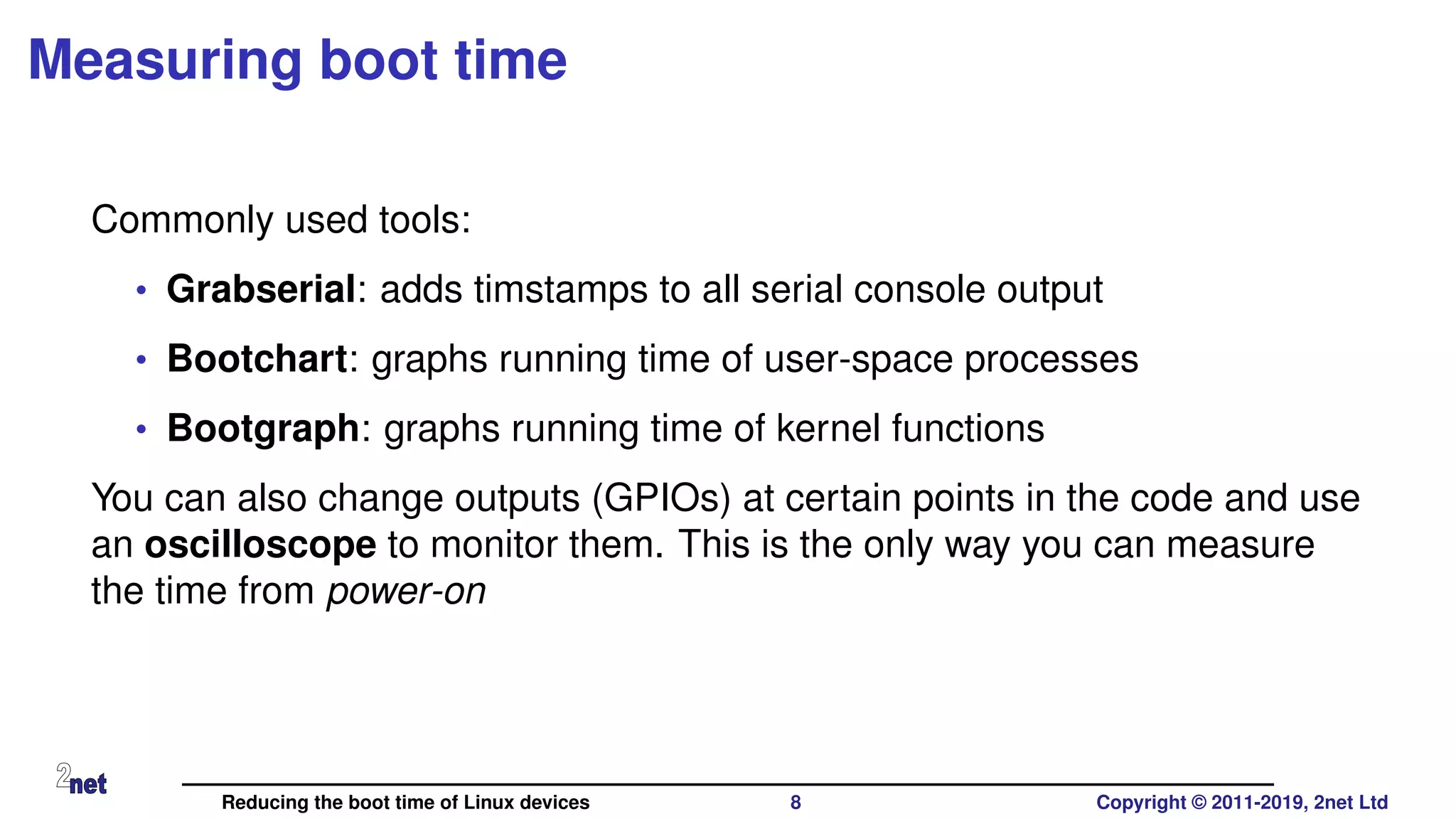 Measuring boot time
Commonly used tools:
• Grabserial: adds timstamps to all serial console output
• Bootchart: graphs running time of user-space processes
• Bootgraph: graphs running time of kernel functions
You can also change outputs (GPIOs) at certain points in the code and use
an oscilloscope to monitor them. This is the only way you can measure
the time from power-on
Reducing the boot time of Linux devices 8 Copyright © 2011-2019, 2net Ltd
 