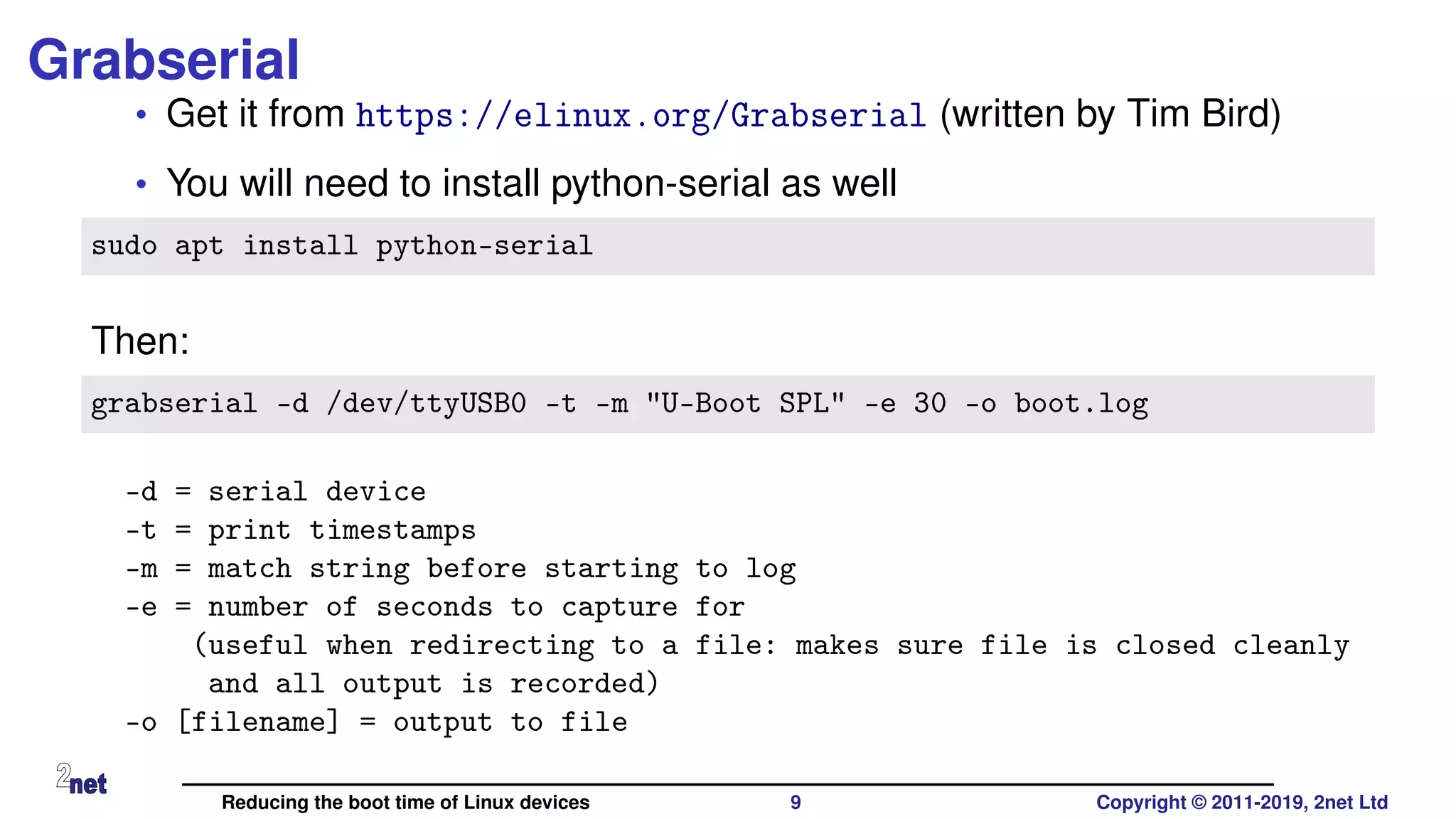 Grabserial
• Get it from https://elinux.org/Grabserial (written by Tim Bird)
• You will need to install python-serial as well
sudo apt install python-serial
Then:
grabserial -d /dev/ttyUSB0 -t -m "U-Boot SPL" -e 30 -o boot.log
-d = serial device
-t = print timestamps
-m = match string before starting to log
-e = number of seconds to capture for
(useful when redirecting to a file: makes sure file is closed cleanly
and all output is recorded)
-o [filename] = output to file
Reducing the boot time of Linux devices 9 Copyright © 2011-2019, 2net Ltd
 