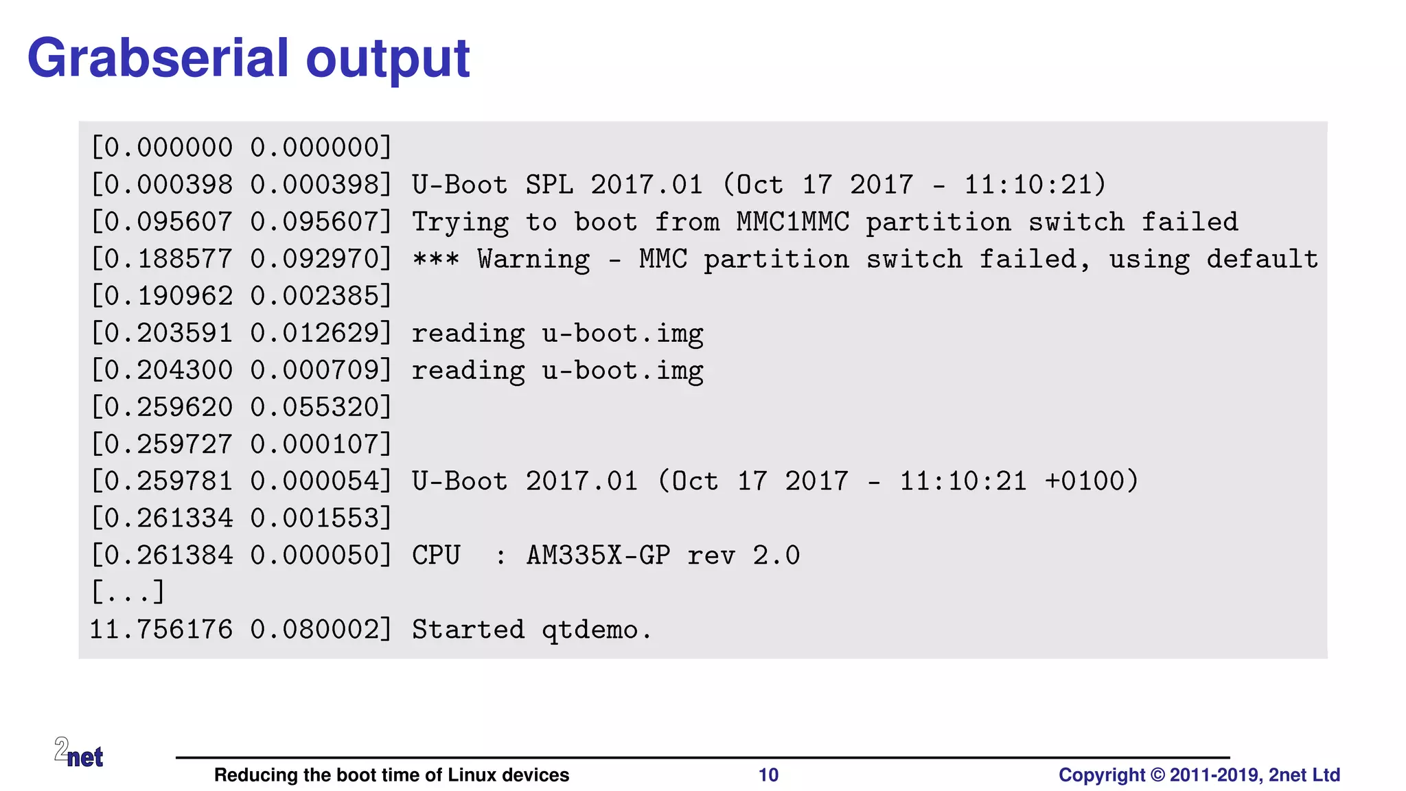 Grabserial output
[0.000000 0.000000]
[0.000398 0.000398] U-Boot SPL 2017.01 (Oct 17 2017 - 11:10:21)
[0.095607 0.095607] Trying to boot from MMC1MMC partition switch failed
[0.188577 0.092970] *** Warning - MMC partition switch failed, using default
[0.190962 0.002385]
[0.203591 0.012629] reading u-boot.img
[0.204300 0.000709] reading u-boot.img
[0.259620 0.055320]
[0.259727 0.000107]
[0.259781 0.000054] U-Boot 2017.01 (Oct 17 2017 - 11:10:21 +0100)
[0.261334 0.001553]
[0.261384 0.000050] CPU : AM335X-GP rev 2.0
[...]
11.756176 0.080002] Started qtdemo.
Reducing the boot time of Linux devices 10 Copyright © 2011-2019, 2net Ltd
 