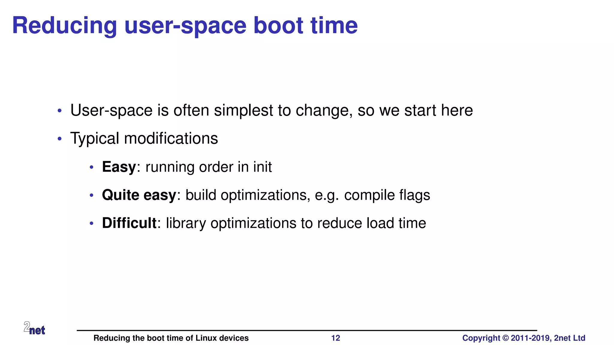 Reducing user-space boot time
• User-space is often simplest to change, so we start here
• Typical modiﬁcations
• Easy: running order in init
• Quite easy: build optimizations, e.g. compile ﬂags
• Difﬁcult: library optimizations to reduce load time
Reducing the boot time of Linux devices 12 Copyright © 2011-2019, 2net Ltd
 