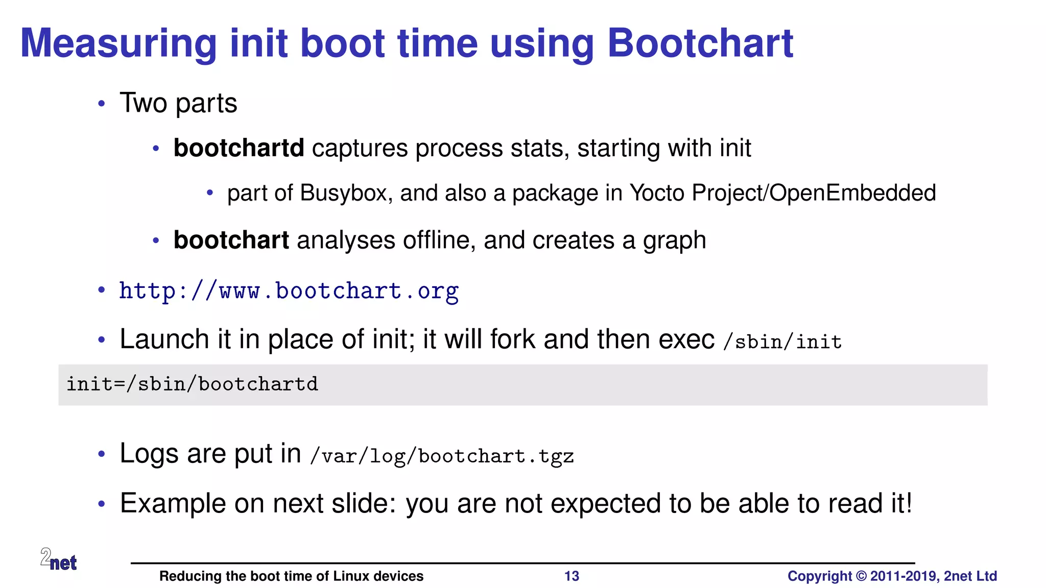 Measuring init boot time using Bootchart
• Two parts
• bootchartd captures process stats, starting with init
• part of Busybox, and also a package in Yocto Project/OpenEmbedded
• bootchart analyses ofﬂine, and creates a graph
• http://www.bootchart.org
• Launch it in place of init; it will fork and then exec /sbin/init
init=/sbin/bootchartd
• Logs are put in /var/log/bootchart.tgz
• Example on next slide: you are not expected to be able to read it!
Reducing the boot time of Linux devices 13 Copyright © 2011-2019, 2net Ltd
 