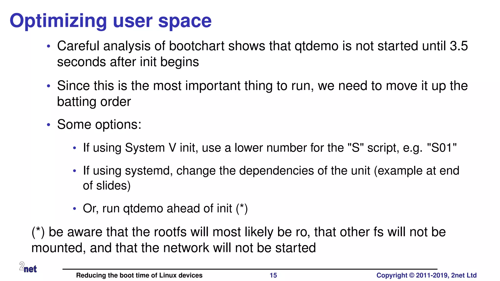 Optimizing user space
• Careful analysis of bootchart shows that qtdemo is not started until 3.5
seconds after init begins
• Since this is the most important thing to run, we need to move it up the
batting order
• Some options:
• If using System V init, use a lower number for the "S" script, e.g. "S01"
• If using systemd, change the dependencies of the unit (example at end
of slides)
• Or, run qtdemo ahead of init (*)
(*) be aware that the rootfs will most likely be ro, that other fs will not be
mounted, and that the network will not be started
Reducing the boot time of Linux devices 15 Copyright © 2011-2019, 2net Ltd
 