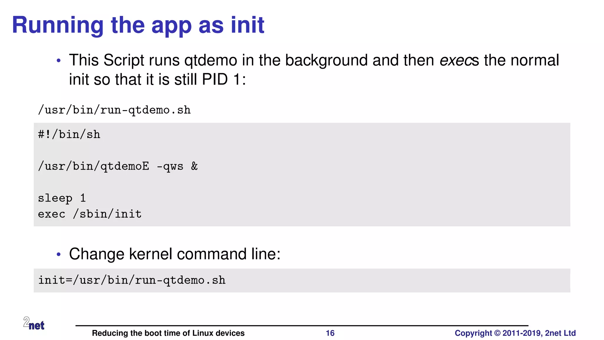 Running the app as init
• This Script runs qtdemo in the background and then execs the normal
init so that it is still PID 1:
/usr/bin/run-qtdemo.sh
#!/bin/sh
/usr/bin/qtdemoE -qws &
sleep 1
exec /sbin/init
• Change kernel command line:
init=/usr/bin/run-qtdemo.sh
Reducing the boot time of Linux devices 16 Copyright © 2011-2019, 2net Ltd
 
