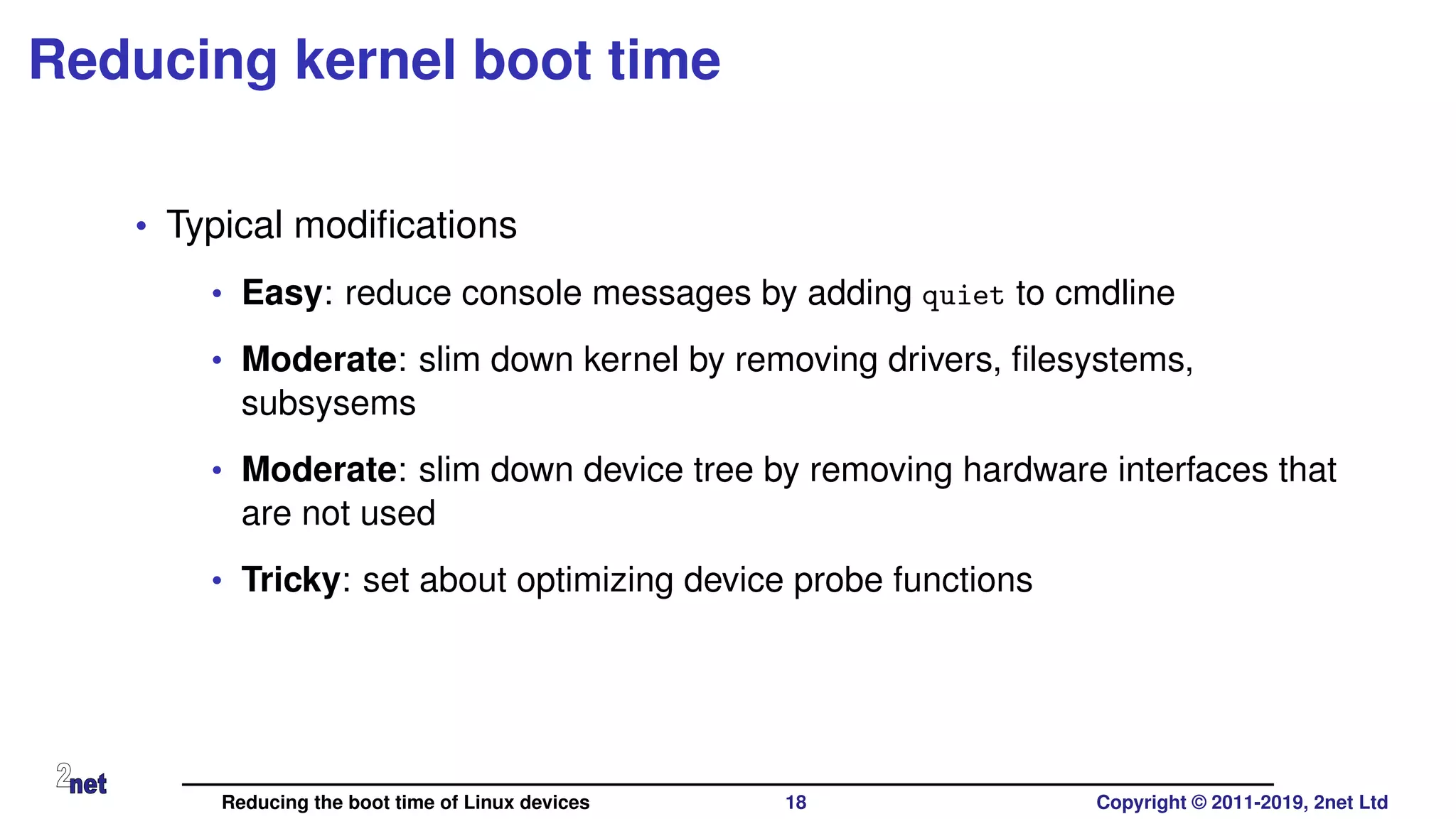 Reducing kernel boot time
• Typical modiﬁcations
• Easy: reduce console messages by adding quiet to cmdline
• Moderate: slim down kernel by removing drivers, ﬁlesystems,
subsysems
• Moderate: slim down device tree by removing hardware interfaces that
are not used
• Tricky: set about optimizing device probe functions
Reducing the boot time of Linux devices 18 Copyright © 2011-2019, 2net Ltd
 