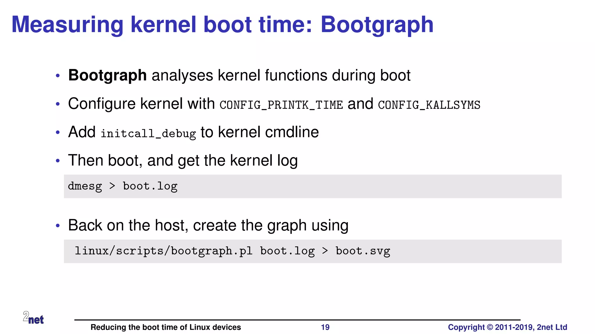 Measuring kernel boot time: Bootgraph
• Bootgraph analyses kernel functions during boot
• Conﬁgure kernel with CONFIG_PRINTK_TIME and CONFIG_KALLSYMS
• Add initcall_debug to kernel cmdline
• Then boot, and get the kernel log
dmesg > boot.log
• Back on the host, create the graph using
linux/scripts/bootgraph.pl boot.log > boot.svg
Reducing the boot time of Linux devices 19 Copyright © 2011-2019, 2net Ltd
 