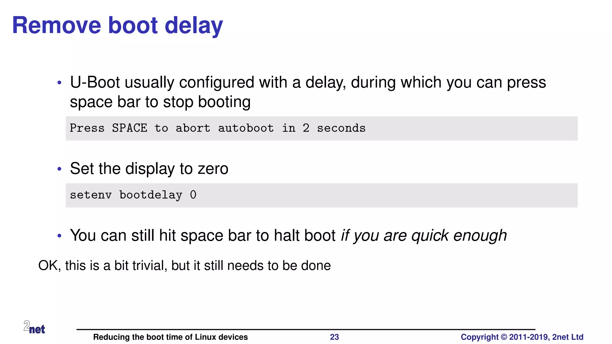 Remove boot delay
• U-Boot usually conﬁgured with a delay, during which you can press
space bar to stop booting
Press SPACE to abort autoboot in 2 seconds
• Set the display to zero
setenv bootdelay 0
• You can still hit space bar to halt boot if you are quick enough
OK, this is a bit trivial, but it still needs to be done
Reducing the boot time of Linux devices 23 Copyright © 2011-2019, 2net Ltd
 