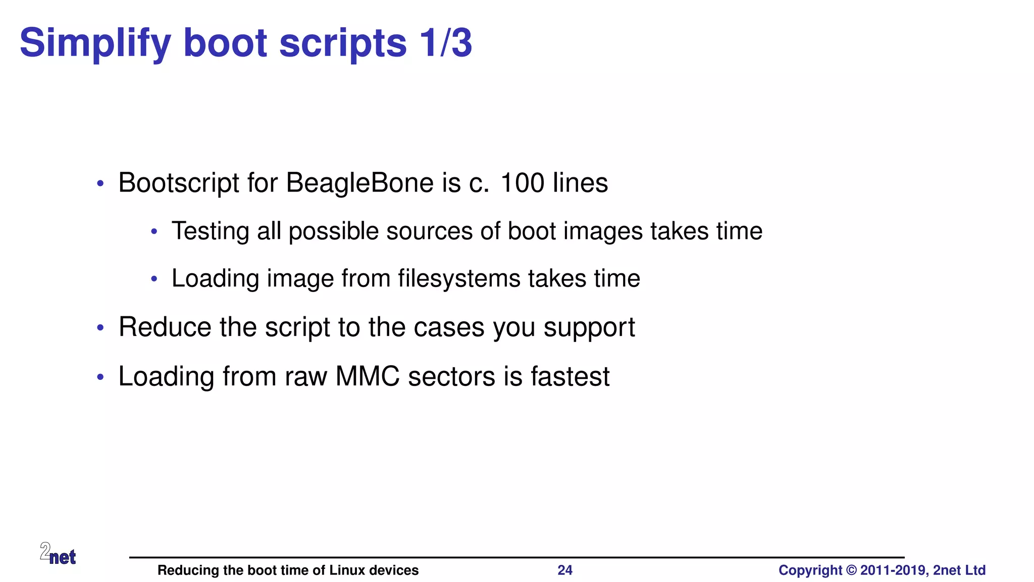 Simplify boot scripts 1/3
• Bootscript for BeagleBone is c. 100 lines
• Testing all possible sources of boot images takes time
• Loading image from ﬁlesystems takes time
• Reduce the script to the cases you support
• Loading from raw MMC sectors is fastest
Reducing the boot time of Linux devices 24 Copyright © 2011-2019, 2net Ltd
 