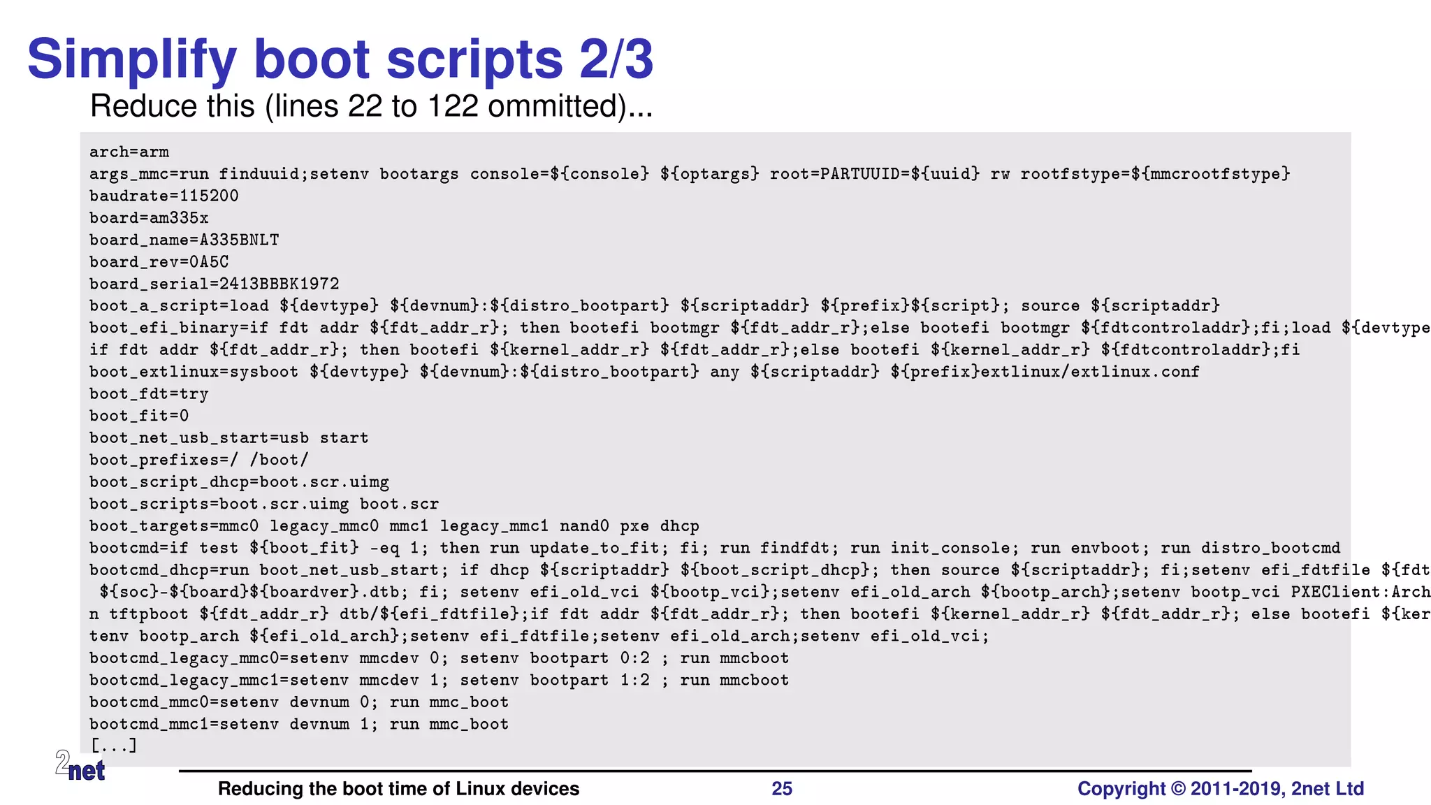 Simplify boot scripts 2/3
Reduce this (lines 22 to 122 ommitted)...
arch=arm
args_mmc=run finduuid;setenv bootargs console=${console} ${optargs} root=PARTUUID=${uuid} rw rootfstype=${mmcrootfstype}
baudrate=115200
board=am335x
board_name=A335BNLT
board_rev=0A5C
board_serial=2413BBBK1972
boot_a_script=load ${devtype} ${devnum}:${distro_bootpart} ${scriptaddr} ${prefix}${script}; source ${scriptaddr}
boot_efi_binary=if fdt addr ${fdt_addr_r}; then bootefi bootmgr ${fdt_addr_r};else bootefi bootmgr ${fdtcontroladdr};fi;load ${devtype
if fdt addr ${fdt_addr_r}; then bootefi ${kernel_addr_r} ${fdt_addr_r};else bootefi ${kernel_addr_r} ${fdtcontroladdr};fi
boot_extlinux=sysboot ${devtype} ${devnum}:${distro_bootpart} any ${scriptaddr} ${prefix}extlinux/extlinux.conf
boot_fdt=try
boot_fit=0
boot_net_usb_start=usb start
boot_prefixes=/ /boot/
boot_script_dhcp=boot.scr.uimg
boot_scripts=boot.scr.uimg boot.scr
boot_targets=mmc0 legacy_mmc0 mmc1 legacy_mmc1 nand0 pxe dhcp
bootcmd=if test ${boot_fit} -eq 1; then run update_to_fit; fi; run findfdt; run init_console; run envboot; run distro_bootcmd
bootcmd_dhcp=run boot_net_usb_start; if dhcp ${scriptaddr} ${boot_script_dhcp}; then source ${scriptaddr}; fi;setenv efi_fdtfile ${fdt
${soc}-${board}${boardver}.dtb; fi; setenv efi_old_vci ${bootp_vci};setenv efi_old_arch ${bootp_arch};setenv bootp_vci PXEClient:Arch
n tftpboot ${fdt_addr_r} dtb/${efi_fdtfile};if fdt addr ${fdt_addr_r}; then bootefi ${kernel_addr_r} ${fdt_addr_r}; else bootefi ${ker
tenv bootp_arch ${efi_old_arch};setenv efi_fdtfile;setenv efi_old_arch;setenv efi_old_vci;
bootcmd_legacy_mmc0=setenv mmcdev 0; setenv bootpart 0:2 ; run mmcboot
bootcmd_legacy_mmc1=setenv mmcdev 1; setenv bootpart 1:2 ; run mmcboot
bootcmd_mmc0=setenv devnum 0; run mmc_boot
bootcmd_mmc1=setenv devnum 1; run mmc_boot
[...]
Reducing the boot time of Linux devices 25 Copyright © 2011-2019, 2net Ltd
 