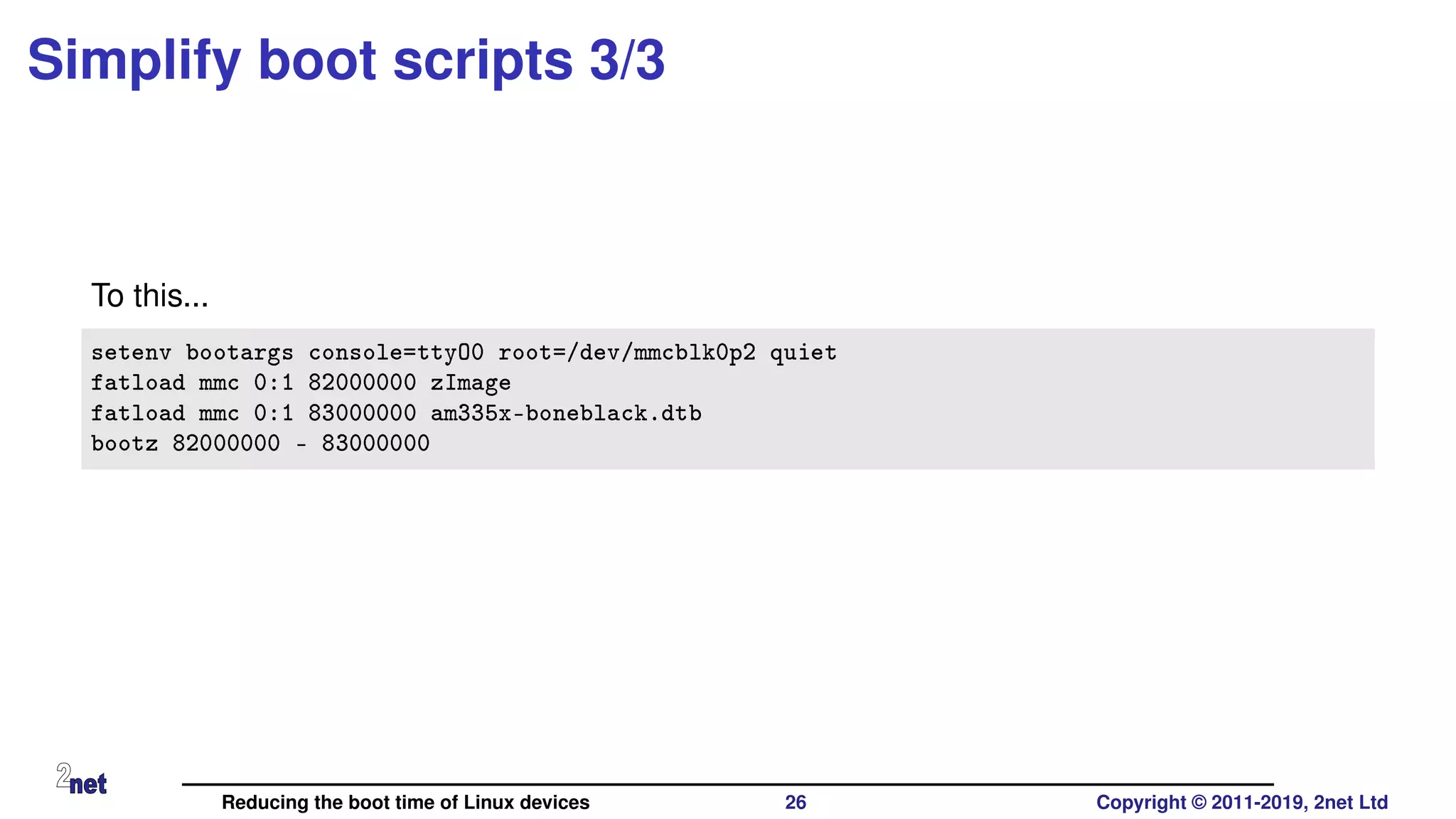 Simplify boot scripts 3/3
To this...
setenv bootargs console=ttyO0 root=/dev/mmcblk0p2 quiet
fatload mmc 0:1 82000000 zImage
fatload mmc 0:1 83000000 am335x-boneblack.dtb
bootz 82000000 - 83000000
Reducing the boot time of Linux devices 26 Copyright © 2011-2019, 2net Ltd
 