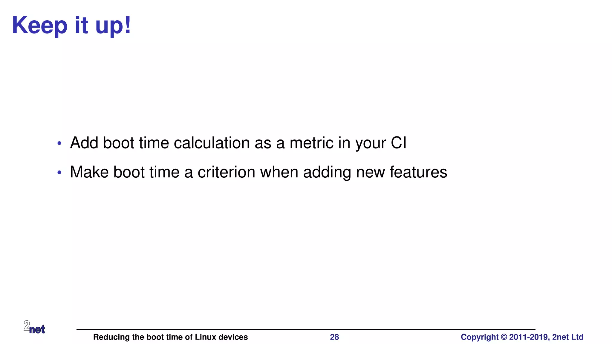 Keep it up!
• Add boot time calculation as a metric in your CI
• Make boot time a criterion when adding new features
Reducing the boot time of Linux devices 28 Copyright © 2011-2019, 2net Ltd
 