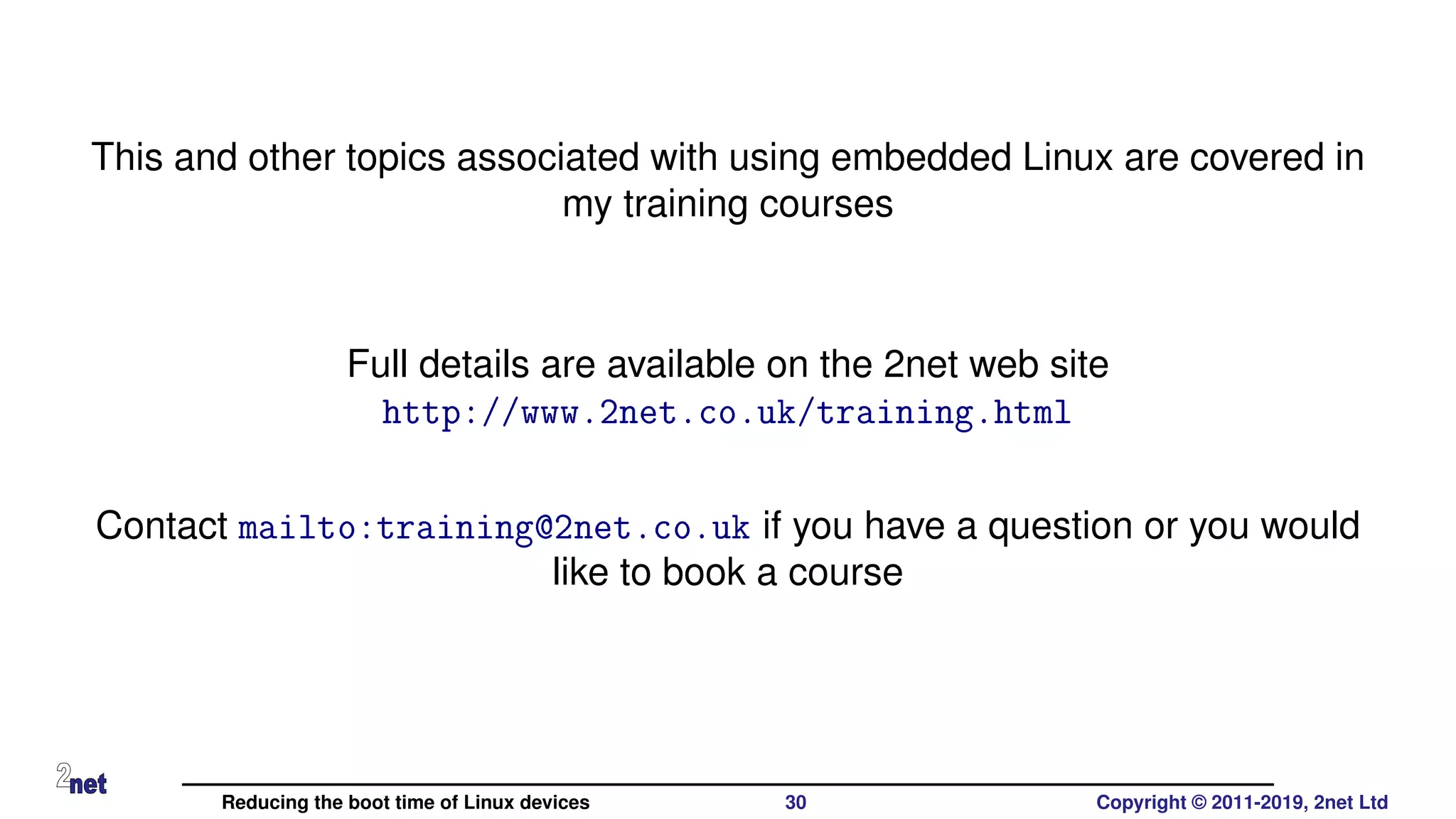 This and other topics associated with using embedded Linux are covered in
my training courses
Full details are available on the 2net web site
http://www.2net.co.uk/training.html
Contact mailto:training@2net.co.uk if you have a question or you would
like to book a course
Reducing the boot time of Linux devices 30 Copyright © 2011-2019, 2net Ltd
 
