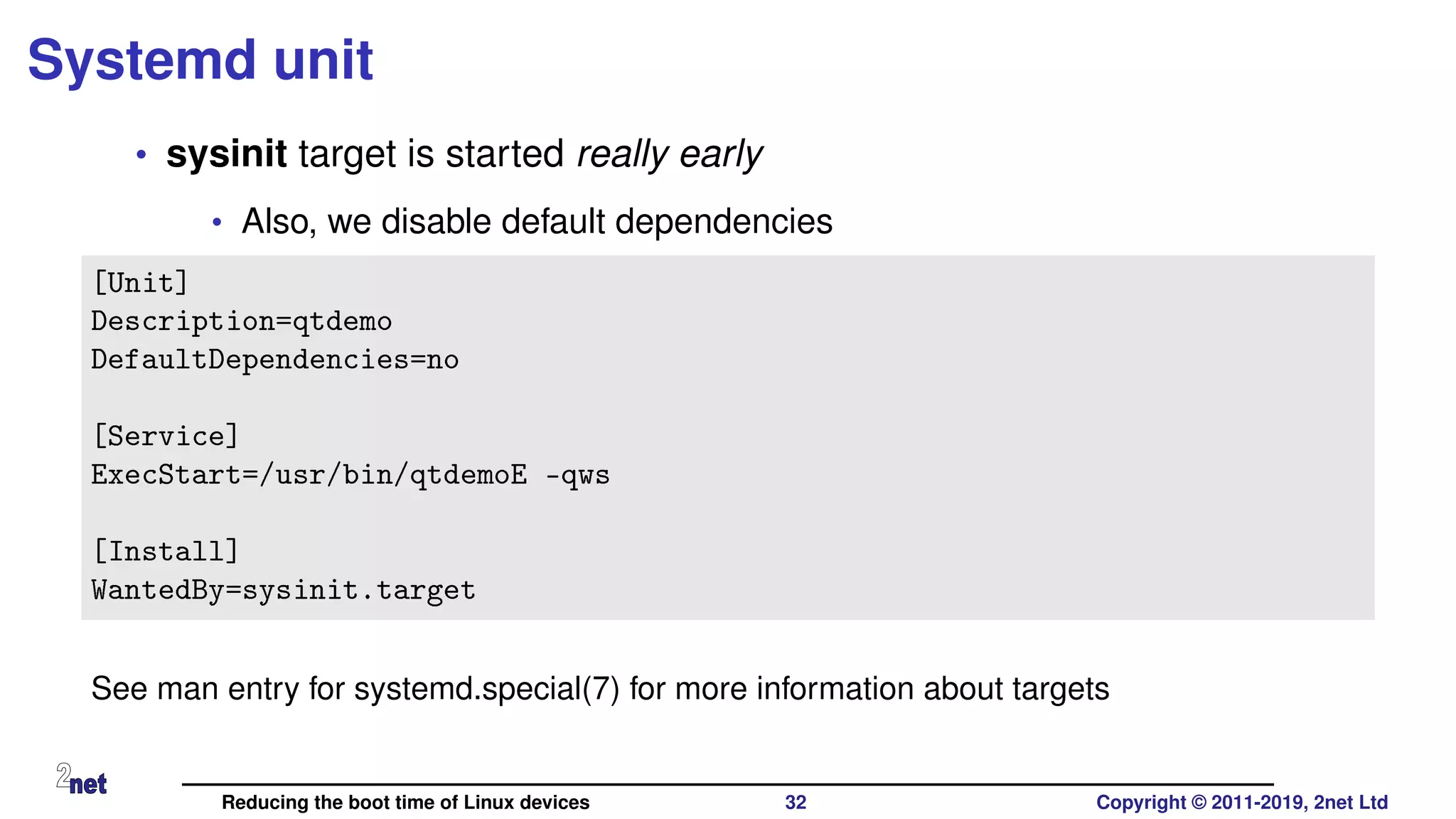 Systemd unit
• sysinit target is started really early
• Also, we disable default dependencies
[Unit]
Description=qtdemo
DefaultDependencies=no
[Service]
ExecStart=/usr/bin/qtdemoE -qws
[Install]
WantedBy=sysinit.target
See man entry for systemd.special(7) for more information about targets
Reducing the boot time of Linux devices 32 Copyright © 2011-2019, 2net Ltd
 