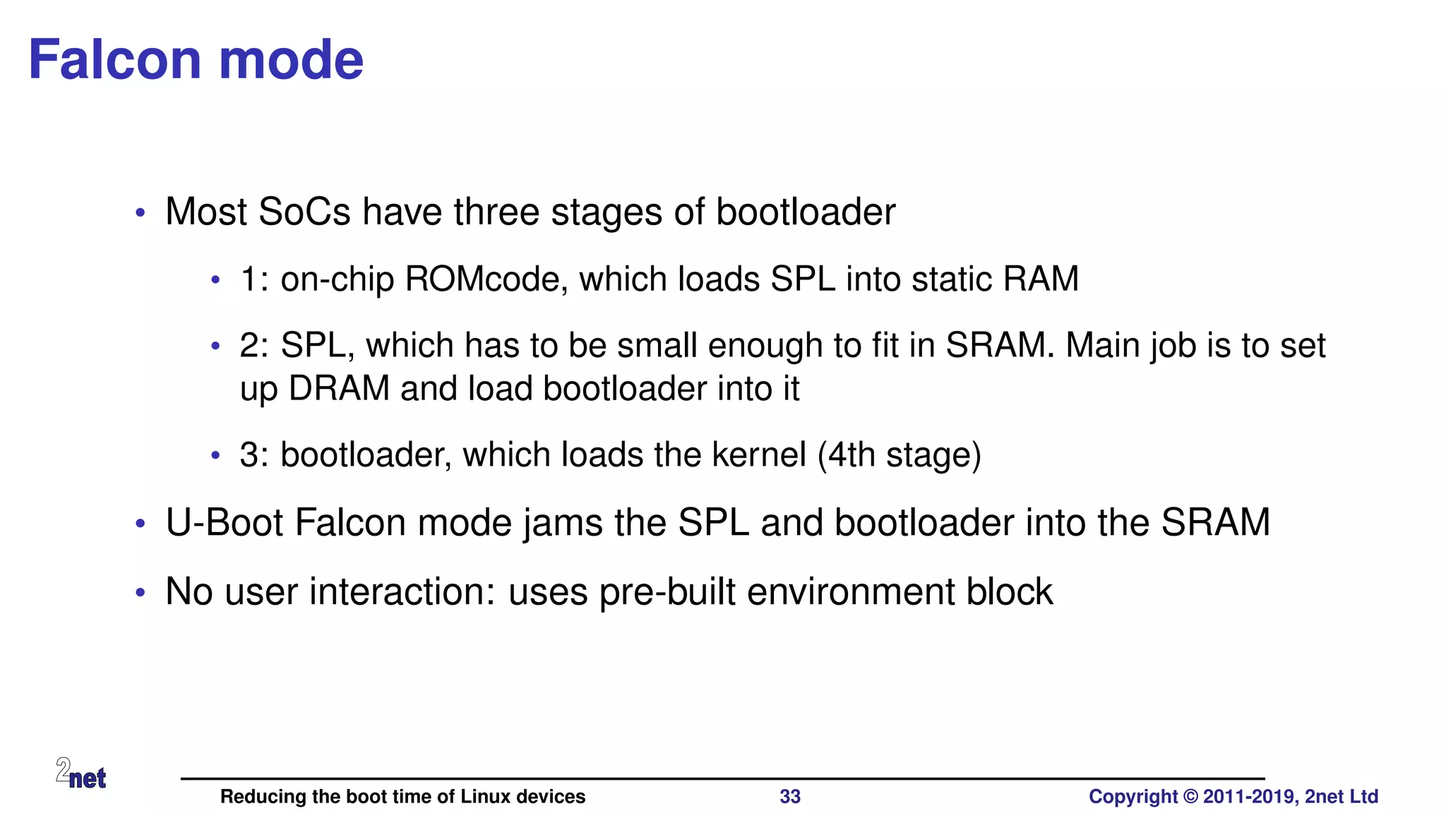 Falcon mode
• Most SoCs have three stages of bootloader
• 1: on-chip ROMcode, which loads SPL into static RAM
• 2: SPL, which has to be small enough to ﬁt in SRAM. Main job is to set
up DRAM and load bootloader into it
• 3: bootloader, which loads the kernel (4th stage)
• U-Boot Falcon mode jams the SPL and bootloader into the SRAM
• No user interaction: uses pre-built environment block
Reducing the boot time of Linux devices 33 Copyright © 2011-2019, 2net Ltd
 