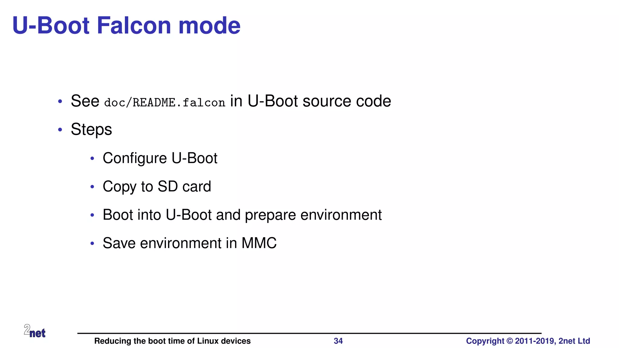 U-Boot Falcon mode
• See doc/README.falcon in U-Boot source code
• Steps
• Conﬁgure U-Boot
• Copy to SD card
• Boot into U-Boot and prepare environment
• Save environment in MMC
Reducing the boot time of Linux devices 34 Copyright © 2011-2019, 2net Ltd
 