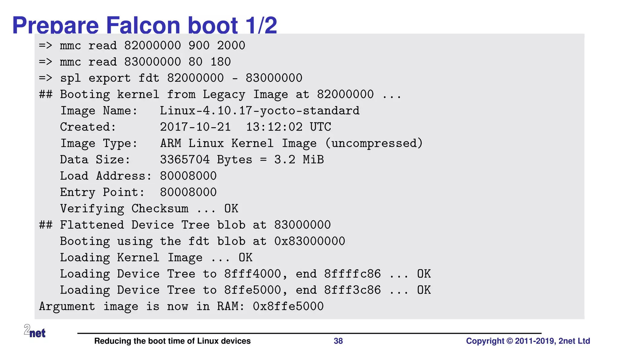 Prepare Falcon boot 1/2
=> mmc read 82000000 900 2000
=> mmc read 83000000 80 180
=> spl export fdt 82000000 - 83000000
## Booting kernel from Legacy Image at 82000000 ...
Image Name: Linux-4.10.17-yocto-standard
Created: 2017-10-21 13:12:02 UTC
Image Type: ARM Linux Kernel Image (uncompressed)
Data Size: 3365704 Bytes = 3.2 MiB
Load Address: 80008000
Entry Point: 80008000
Verifying Checksum ... OK
## Flattened Device Tree blob at 83000000
Booting using the fdt blob at 0x83000000
Loading Kernel Image ... OK
Loading Device Tree to 8fff4000, end 8ffffc86 ... OK
Loading Device Tree to 8ffe5000, end 8fff3c86 ... OK
Argument image is now in RAM: 0x8ffe5000
Reducing the boot time of Linux devices 38 Copyright © 2011-2019, 2net Ltd
 