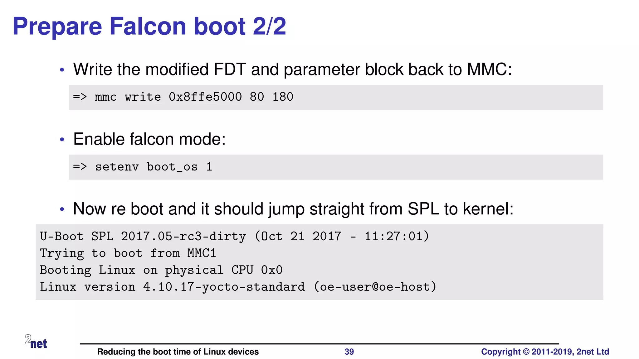 Prepare Falcon boot 2/2
• Write the modiﬁed FDT and parameter block back to MMC:
=> mmc write 0x8ffe5000 80 180
• Enable falcon mode:
=> setenv boot_os 1
• Now re boot and it should jump straight from SPL to kernel:
U-Boot SPL 2017.05-rc3-dirty (Oct 21 2017 - 11:27:01)
Trying to boot from MMC1
Booting Linux on physical CPU 0x0
Linux version 4.10.17-yocto-standard (oe-user@oe-host)
Reducing the boot time of Linux devices 39 Copyright © 2011-2019, 2net Ltd
 
