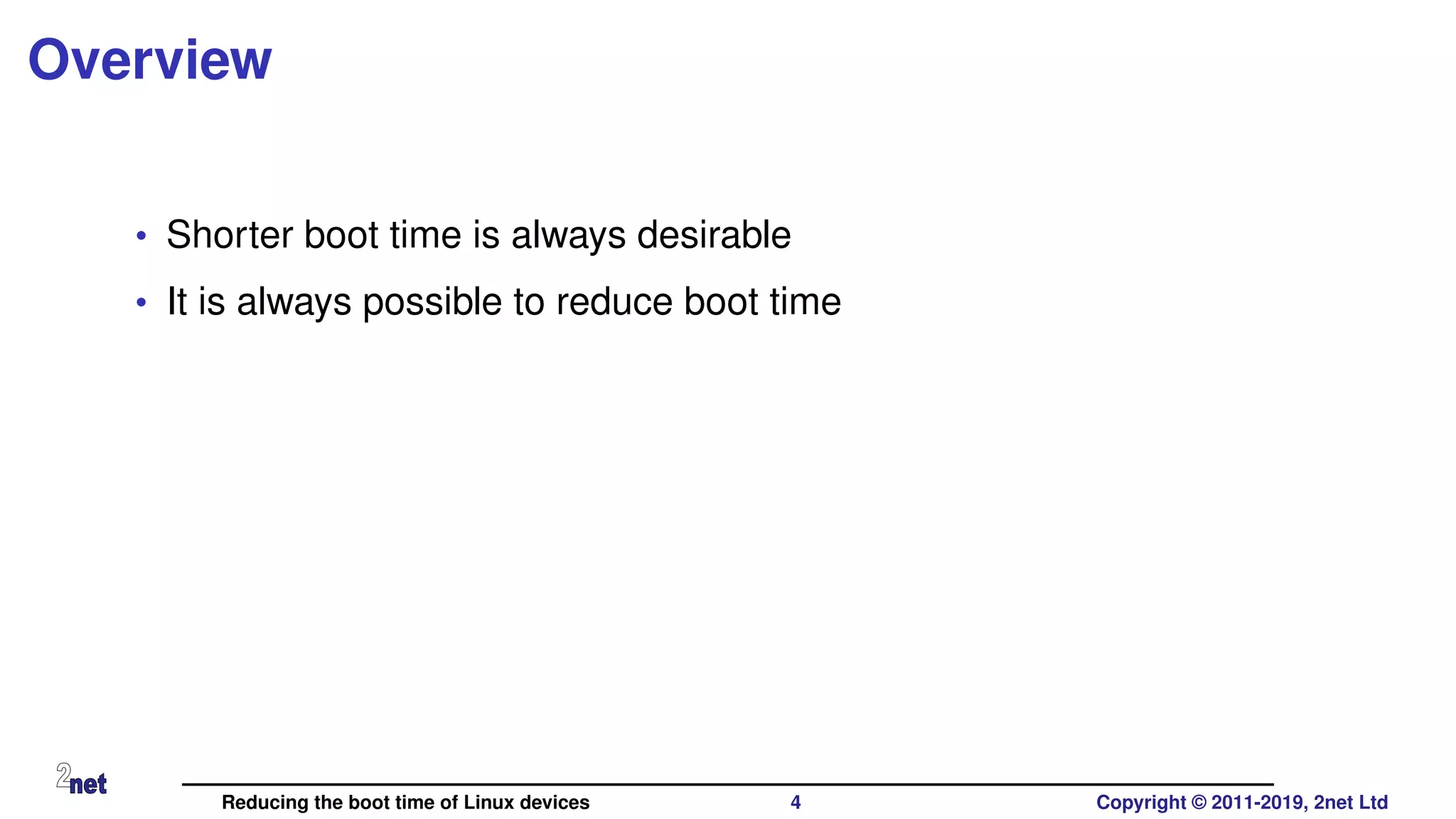 Overview
• Shorter boot time is always desirable
• It is always possible to reduce boot time
Reducing the boot time of Linux devices 4 Copyright © 2011-2019, 2net Ltd
 