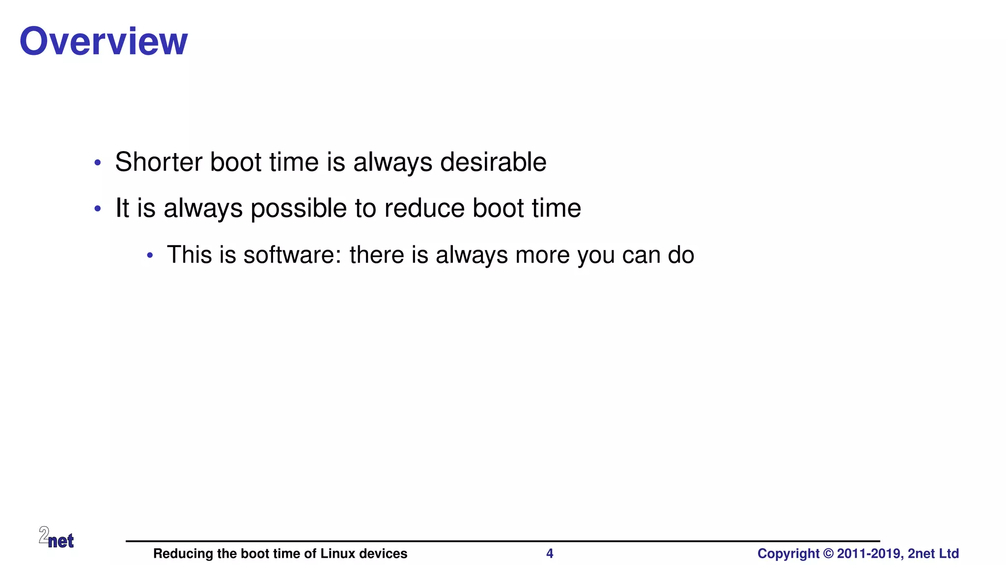 Overview
• Shorter boot time is always desirable
• It is always possible to reduce boot time
• This is software: there is always more you can do
Reducing the boot time of Linux devices 4 Copyright © 2011-2019, 2net Ltd
 