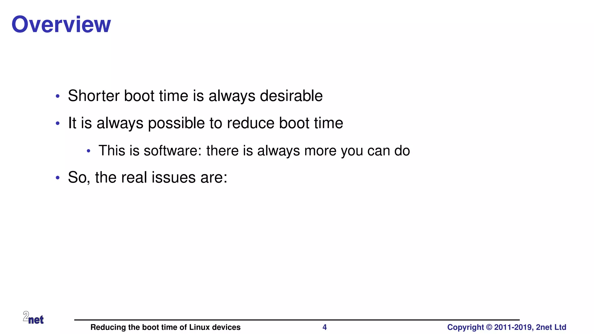 Overview
• Shorter boot time is always desirable
• It is always possible to reduce boot time
• This is software: there is always more you can do
• So, the real issues are:
Reducing the boot time of Linux devices 4 Copyright © 2011-2019, 2net Ltd
 