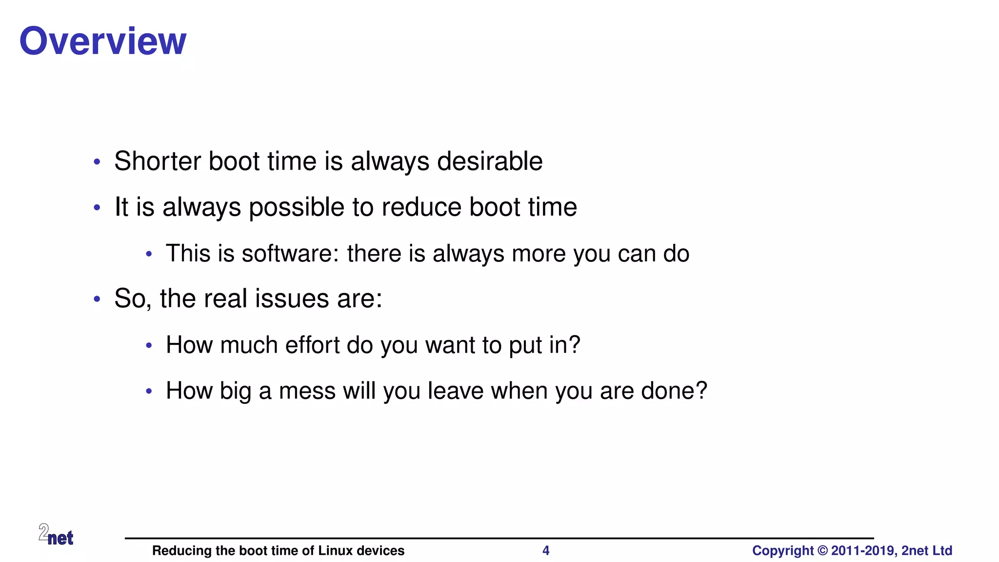 Overview
• Shorter boot time is always desirable
• It is always possible to reduce boot time
• This is software: there is always more you can do
• So, the real issues are:
• How much effort do you want to put in?
• How big a mess will you leave when you are done?
Reducing the boot time of Linux devices 4 Copyright © 2011-2019, 2net Ltd
 