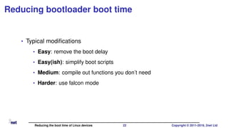 Reducing bootloader boot time
• Typical modiﬁcations
• Easy: remove the boot delay
• Easy(ish): simplify boot scripts
• Medium: compile out functions you don’t need
• Harder: use falcon mode
Reducing the boot time of Linux devices 22 Copyright © 2011-2019, 2net Ltd
 