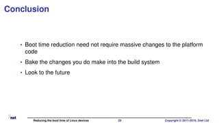 Conclusion
• Boot time reduction need not require massive changes to the platform
code
• Bake the changes you do make into the build system
• Look to the future
Reducing the boot time of Linux devices 29 Copyright © 2011-2019, 2net Ltd
 