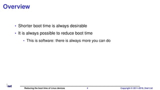 Overview
• Shorter boot time is always desirable
• It is always possible to reduce boot time
• This is software: there is always more you can do
Reducing the boot time of Linux devices 4 Copyright © 2011-2019, 2net Ltd
 