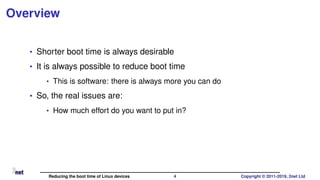 Overview
• Shorter boot time is always desirable
• It is always possible to reduce boot time
• This is software: there is always more you can do
• So, the real issues are:
• How much effort do you want to put in?
Reducing the boot time of Linux devices 4 Copyright © 2011-2019, 2net Ltd
 