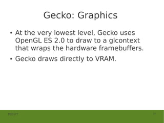 Gecko: Graphics
●   At the very lowest level, Gecko uses
    OpenGL ES 2.0 to draw to a glcontext
    that wraps the hardware framebuffers.
●   Gecko draws directly to VRAM.




MOSUT                                       19
 