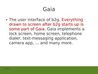 Gaia
●   The user interface of b2g. Everything
    drawn to screen after b2g starts up is
    some part of Gaia. Gaia implements a
    lock screen, home screen, telephone
    dialer, text-messaging application,
    camera app, ... and many more.




MOSUT                                        5
 
