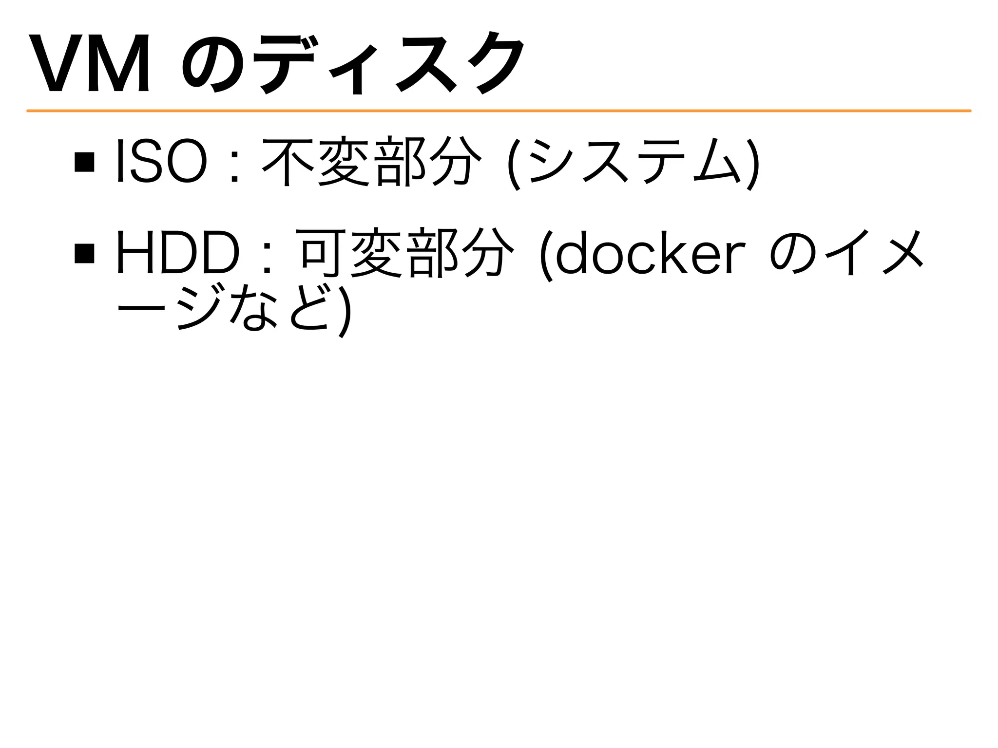 VM�のディスク
ISO�:�不変部分�(システム)
HDD�:�可変部分�(docker�のイメ
ージなど)
 