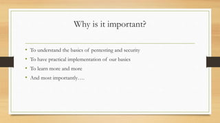 Why is it important?
• To understand the basics of pentesting and security
• To have practical implementation of our basics
• To learn more and more
• And most importantly….
 