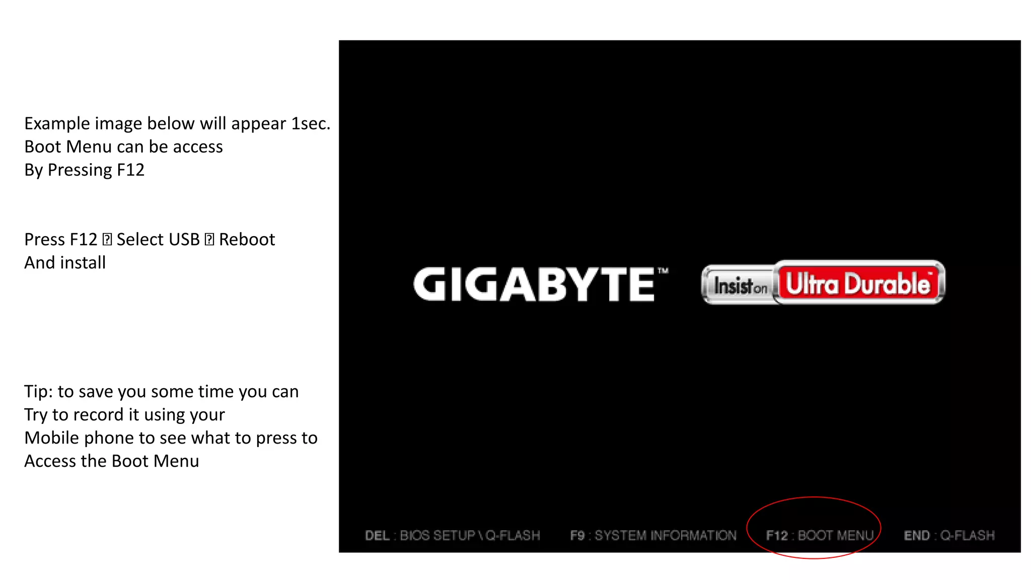 Example image below will appear 1sec.
Boot Menu can be access
By Pressing F12
Press F12 Select USB Reboot
And install
Tip: to save you some time you can
Try to record it using your
Mobile phone to see what to press to
Access the Boot Menu
 