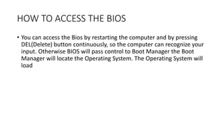 HOW TO ACCESS THE BIOS
• You can access the Bios by restarting the computer and by pressing
DEL(Delete) button continuously, so the computer can recognize your
input. Otherwise BIOS will pass control to Boot Manager the Boot
Manager will locate the Operating System. The Operating System will
load
 