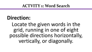 ACTVITY 1: Word Search
Direction:
Locate the given words in the
grid, running in one of eight
possible directions horizontally,
vertically, or diagonally.
 